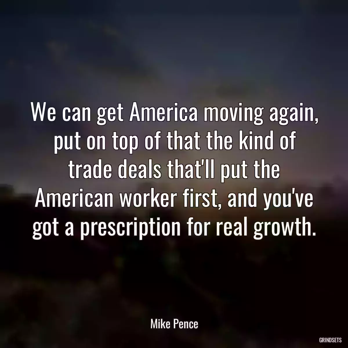 We can get America moving again, put on top of that the kind of trade deals that\'ll put the American worker first, and you\'ve got a prescription for real growth.