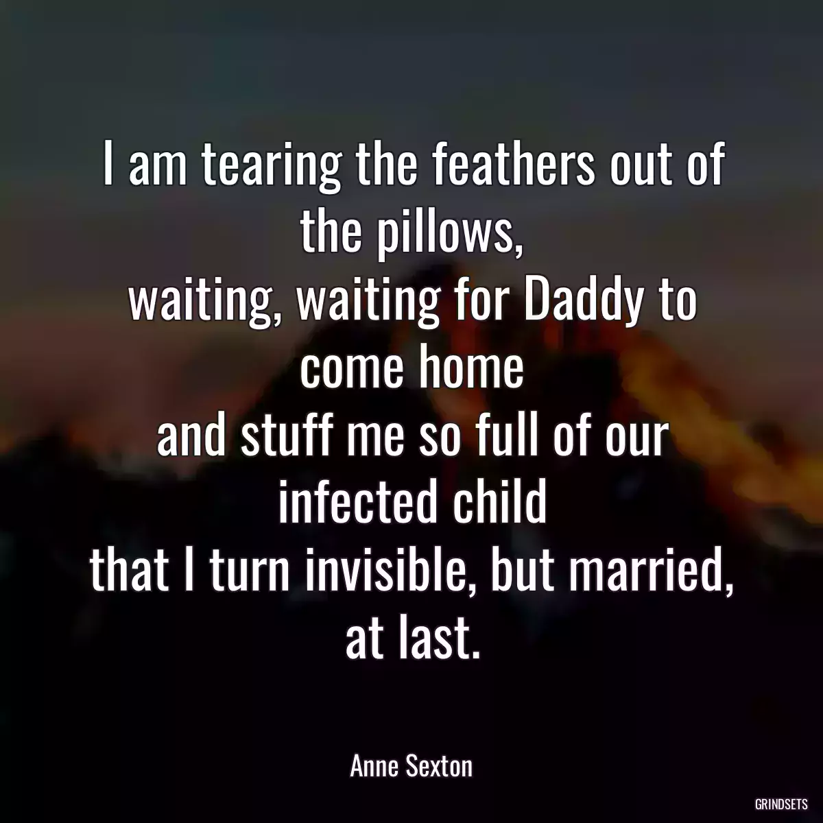 I am tearing the feathers out of the pillows,
waiting, waiting for Daddy to come home
and stuff me so full of our infected child
that I turn invisible, but married,
at last.