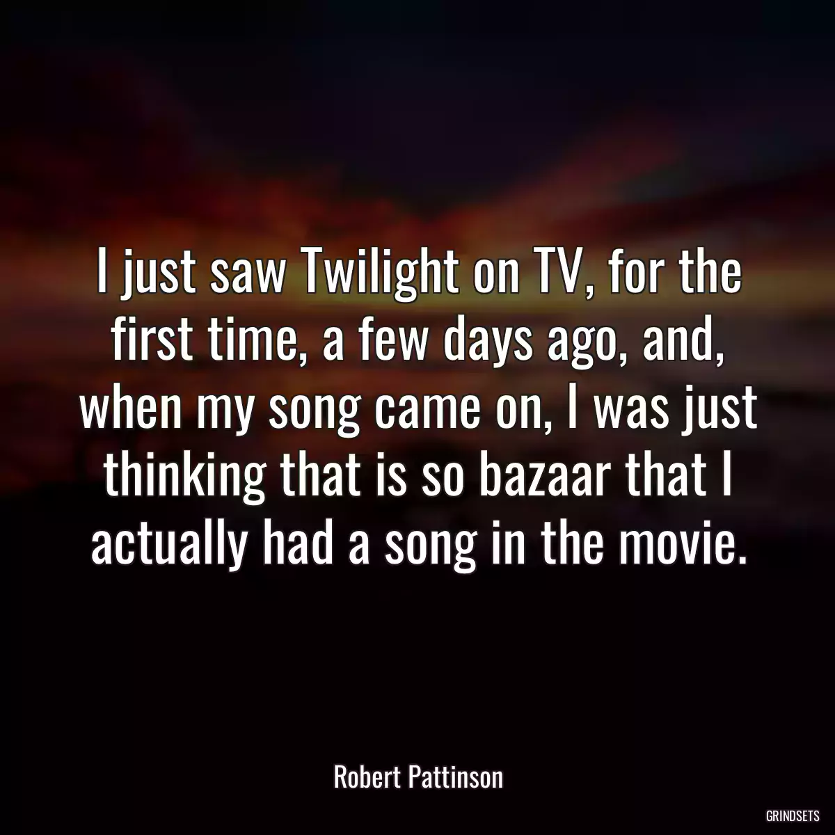 I just saw Twilight on TV, for the first time, a few days ago, and, when my song came on, I was just thinking that is so bazaar that I actually had a song in the movie.