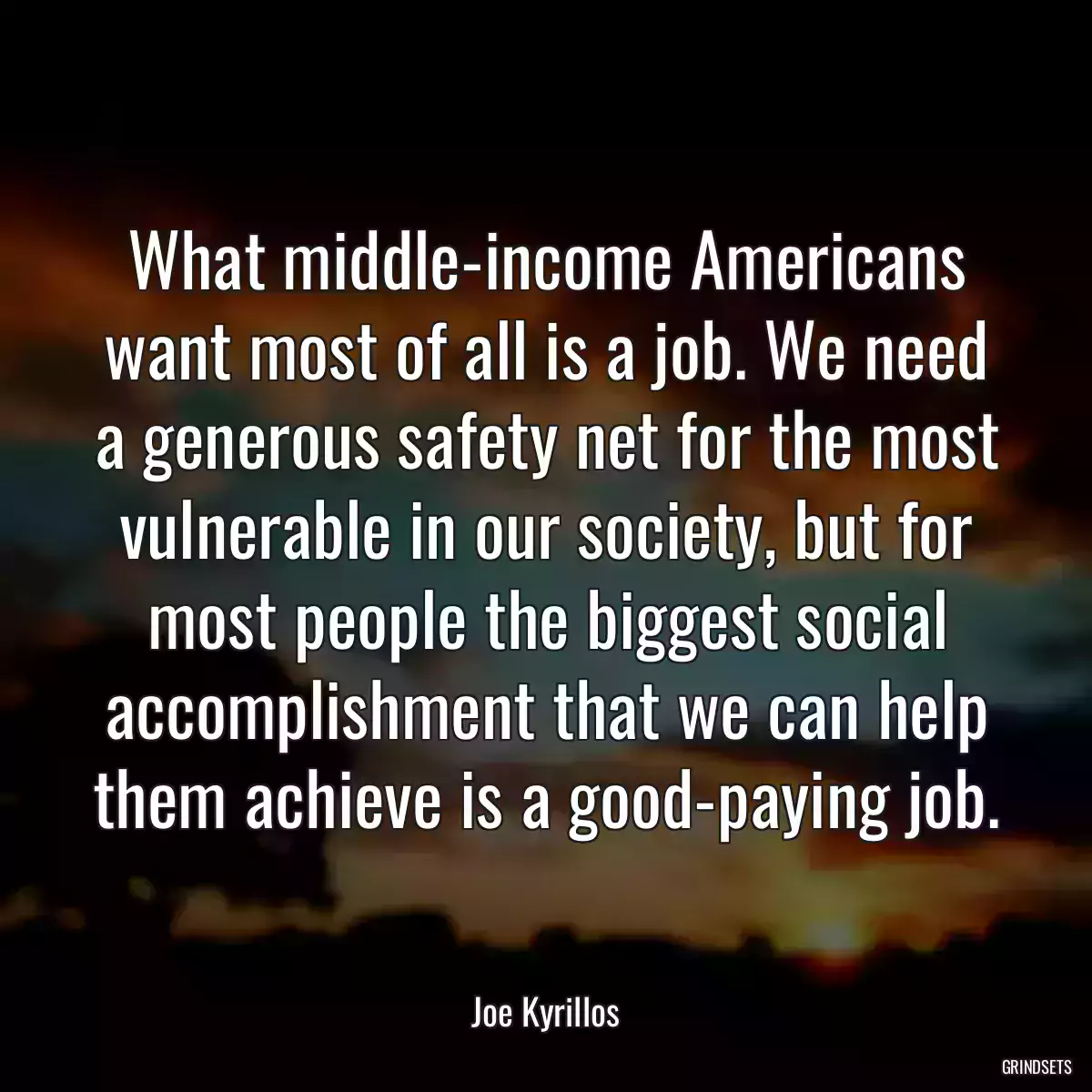 What middle-income Americans want most of all is a job. We need a generous safety net for the most vulnerable in our society, but for most people the biggest social accomplishment that we can help them achieve is a good-paying job.