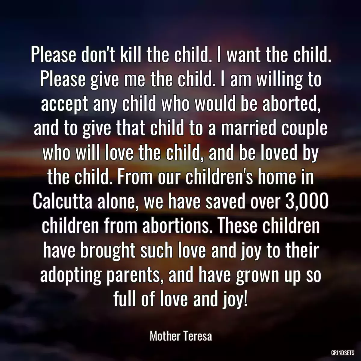 Please don\'t kill the child. I want the child. Please give me the child. I am willing to accept any child who would be aborted, and to give that child to a married couple who will love the child, and be loved by the child. From our children\'s home in Calcutta alone, we have saved over 3,000 children from abortions. These children have brought such love and joy to their adopting parents, and have grown up so full of love and joy!