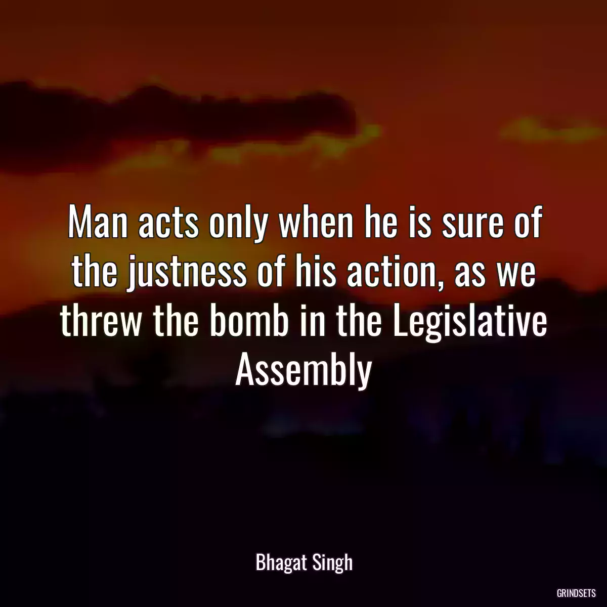 Man acts only when he is sure of the justness of his action, as we threw the bomb in the Legislative Assembly