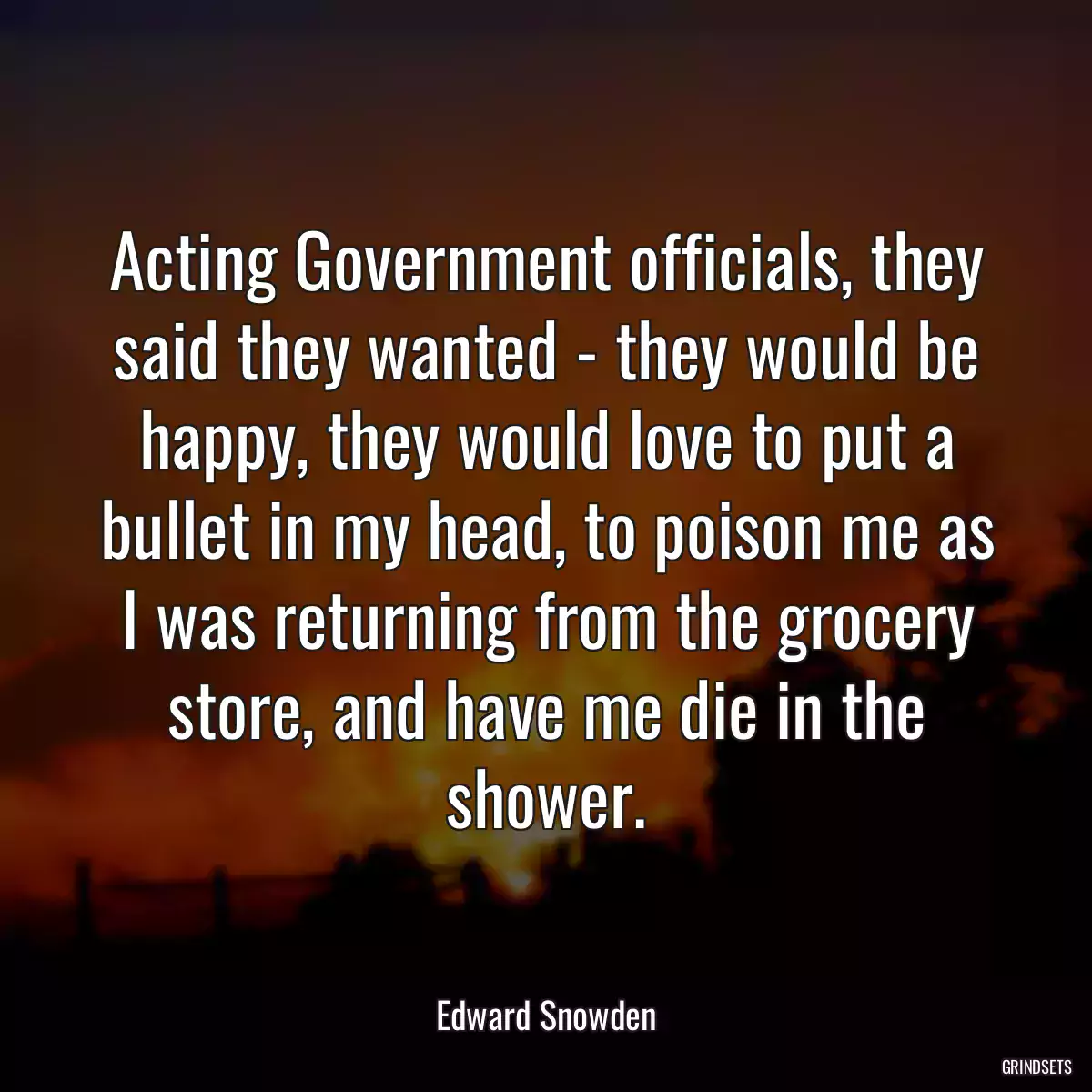 Acting Government officials, they said they wanted - they would be happy, they would love to put a bullet in my head, to poison me as I was returning from the grocery store, and have me die in the shower.