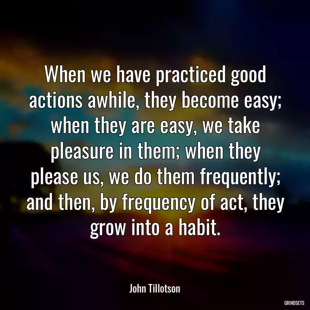 When we have practiced good actions awhile, they become easy; when they are easy, we take pleasure in them; when they please us, we do them frequently; and then, by frequency of act, they grow into a habit.