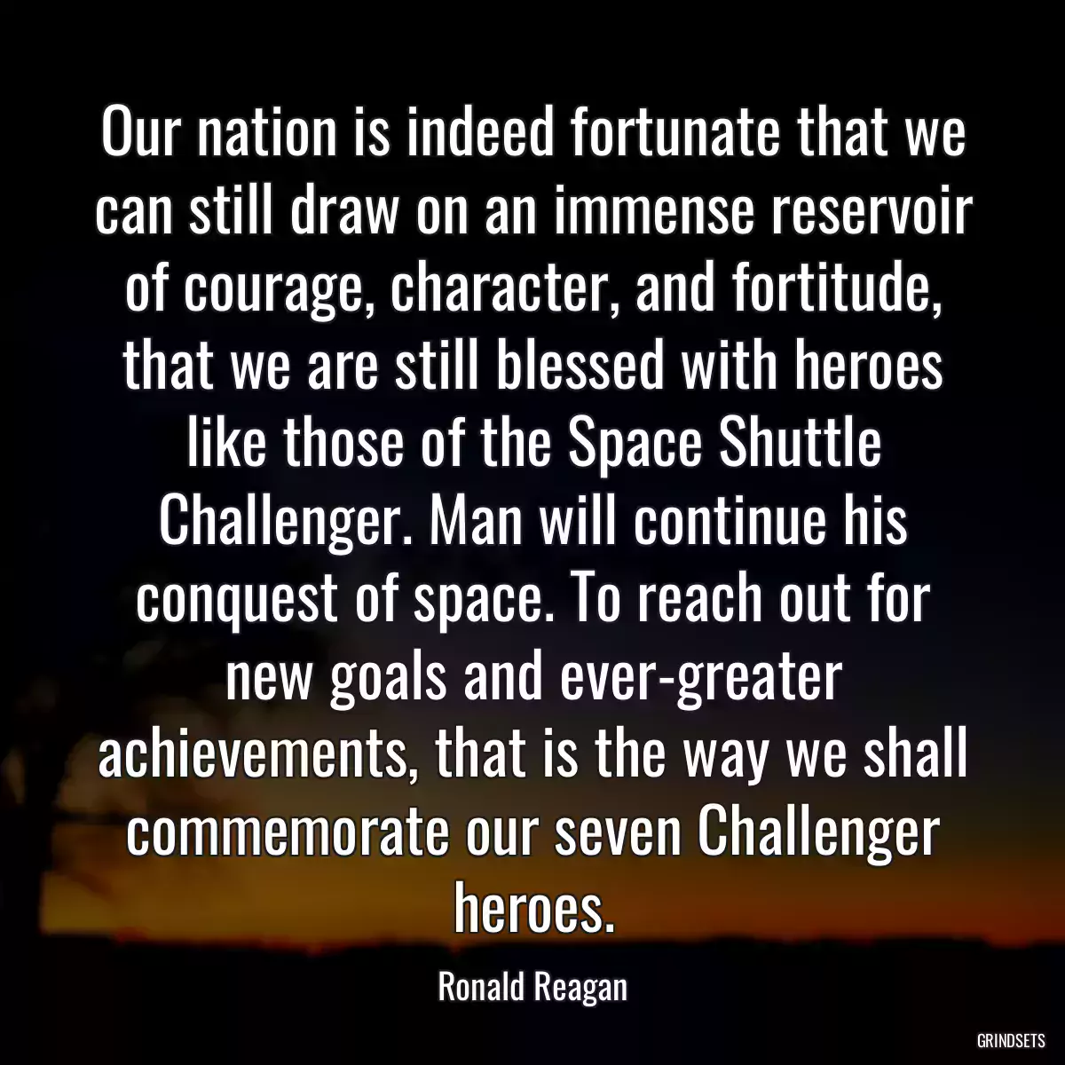 Our nation is indeed fortunate that we can still draw on an immense reservoir of courage, character, and fortitude, that we are still blessed with heroes like those of the Space Shuttle Challenger. Man will continue his conquest of space. To reach out for new goals and ever-greater achievements, that is the way we shall commemorate our seven Challenger heroes.