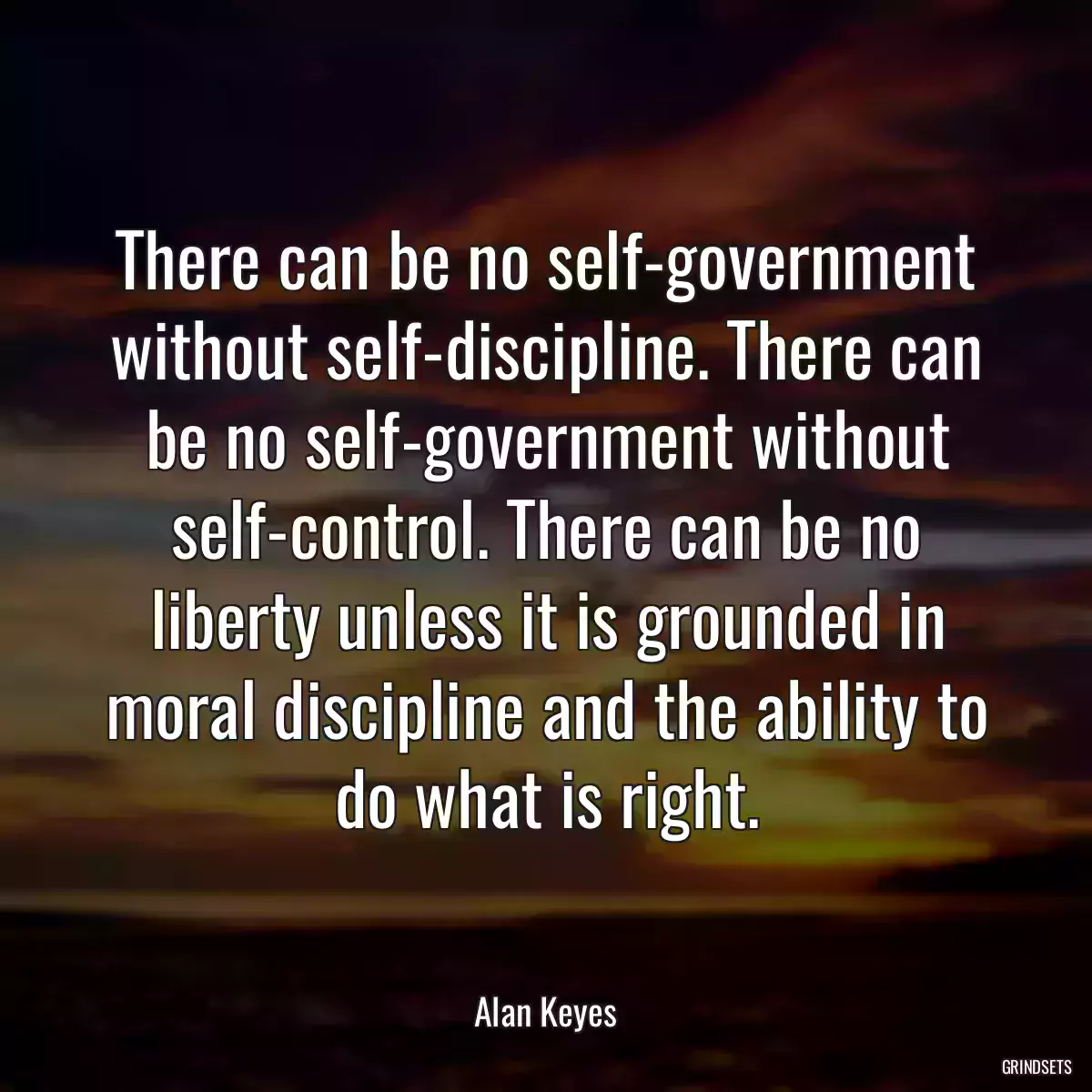 There can be no self-government without self-discipline. There can be no self-government without self-control. There can be no liberty unless it is grounded in moral discipline and the ability to do what is right.