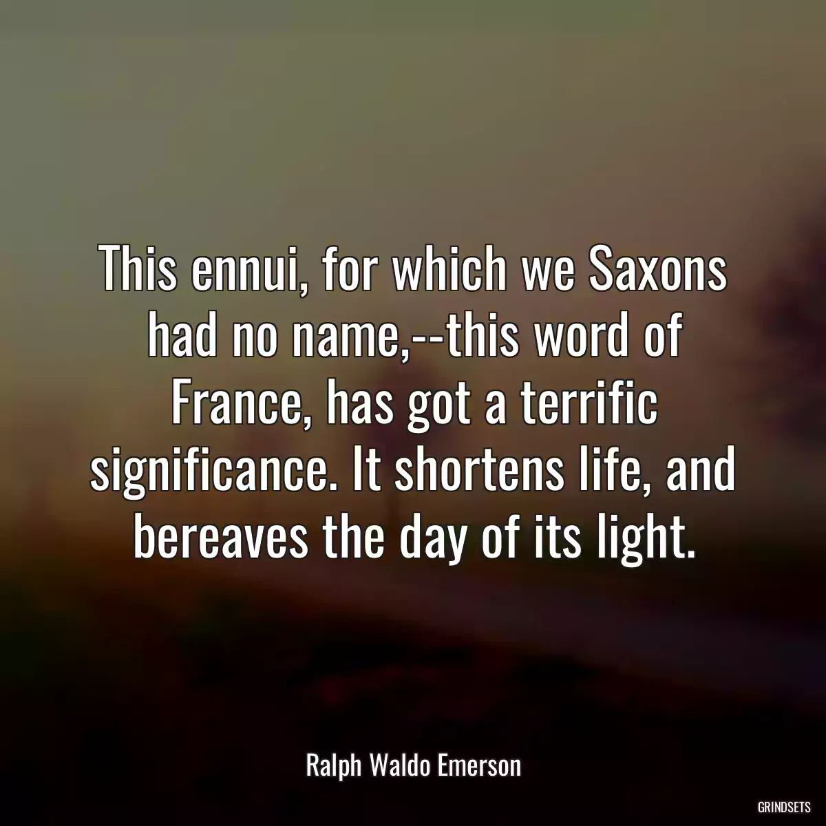 This ennui, for which we Saxons had no name,--this word of France, has got a terrific significance. It shortens life, and bereaves the day of its light.