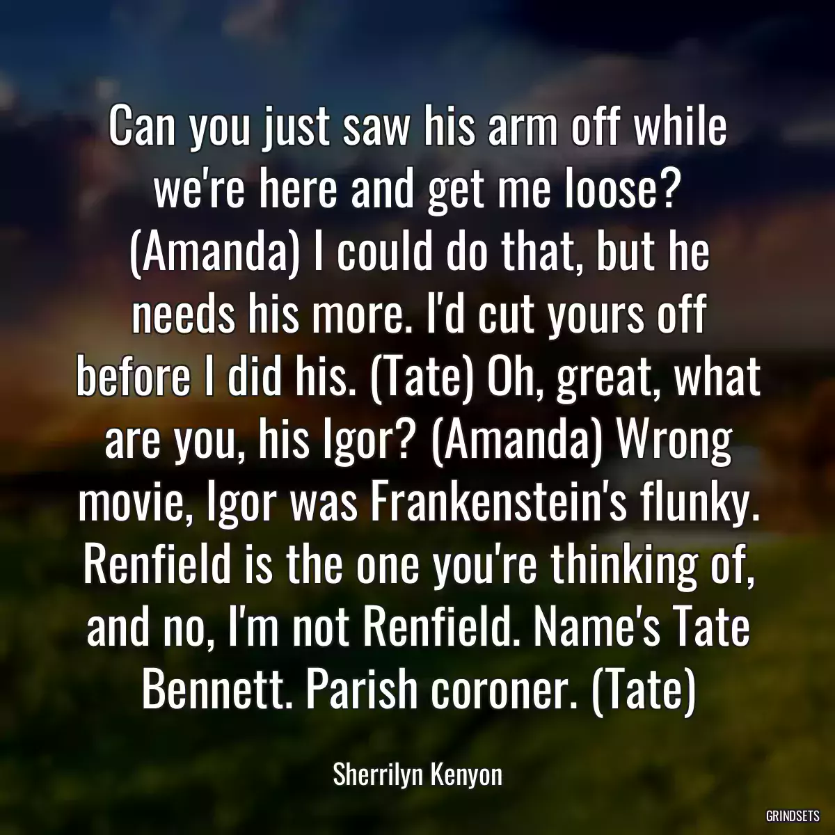 Can you just saw his arm off while we\'re here and get me loose? (Amanda) I could do that, but he needs his more. I\'d cut yours off before I did his. (Tate) Oh, great, what are you, his Igor? (Amanda) Wrong movie, Igor was Frankenstein\'s flunky. Renfield is the one you\'re thinking of, and no, I\'m not Renfield. Name\'s Tate Bennett. Parish coroner. (Tate)