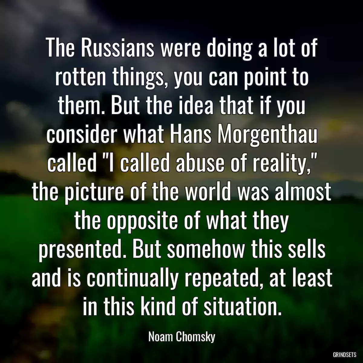 The Russians were doing a lot of rotten things, you can point to them. But the idea that if you consider what Hans Morgenthau called \