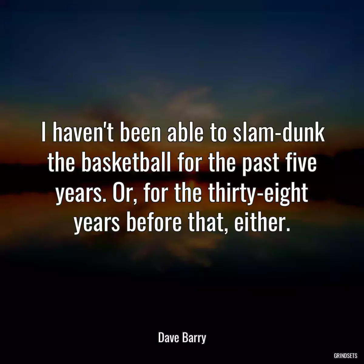 I haven\'t been able to slam-dunk the basketball for the past five years. Or, for the thirty-eight years before that, either.