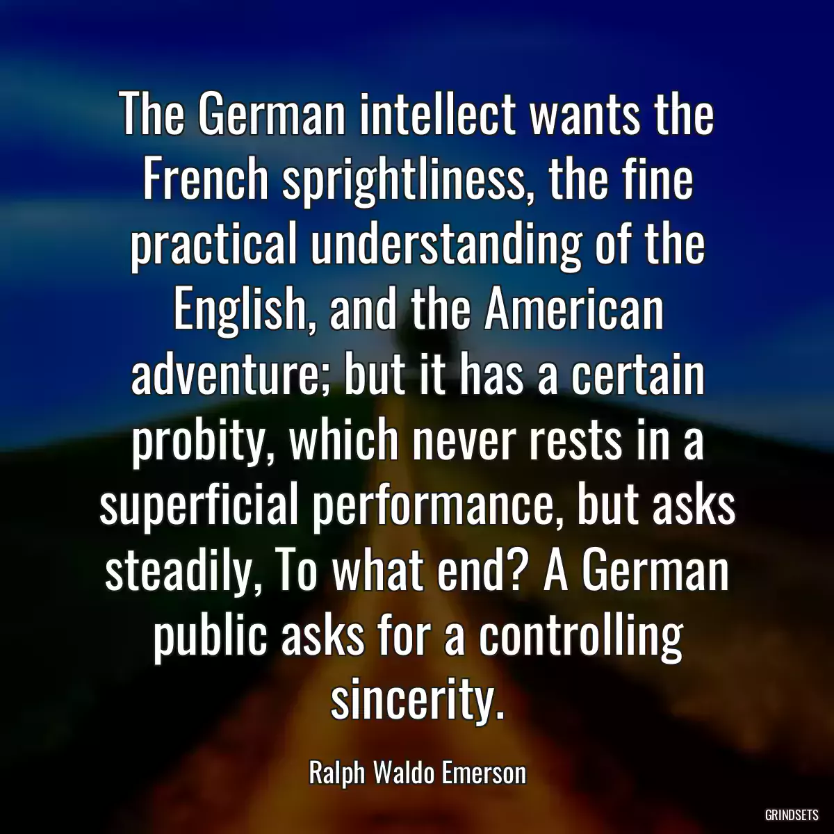 The German intellect wants the French sprightliness, the fine practical understanding of the English, and the American adventure; but it has a certain probity, which never rests in a superficial performance, but asks steadily, To what end? A German public asks for a controlling sincerity.