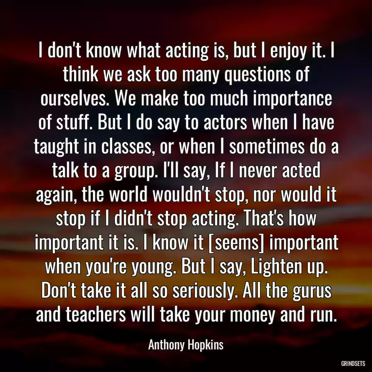 I don\'t know what acting is, but I enjoy it. I think we ask too many questions of ourselves. We make too much importance of stuff. But I do say to actors when I have taught in classes, or when I sometimes do a talk to a group. I\'ll say, If I never acted again, the world wouldn\'t stop, nor would it stop if I didn\'t stop acting. That\'s how important it is. I know it [seems] important when you\'re young. But I say, Lighten up. Don\'t take it all so seriously. All the gurus and teachers will take your money and run.