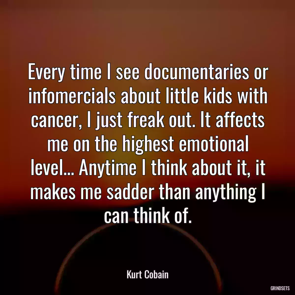 Every time I see documentaries or infomercials about little kids with cancer, I just freak out. It affects me on the highest emotional level... Anytime I think about it, it makes me sadder than anything I can think of.