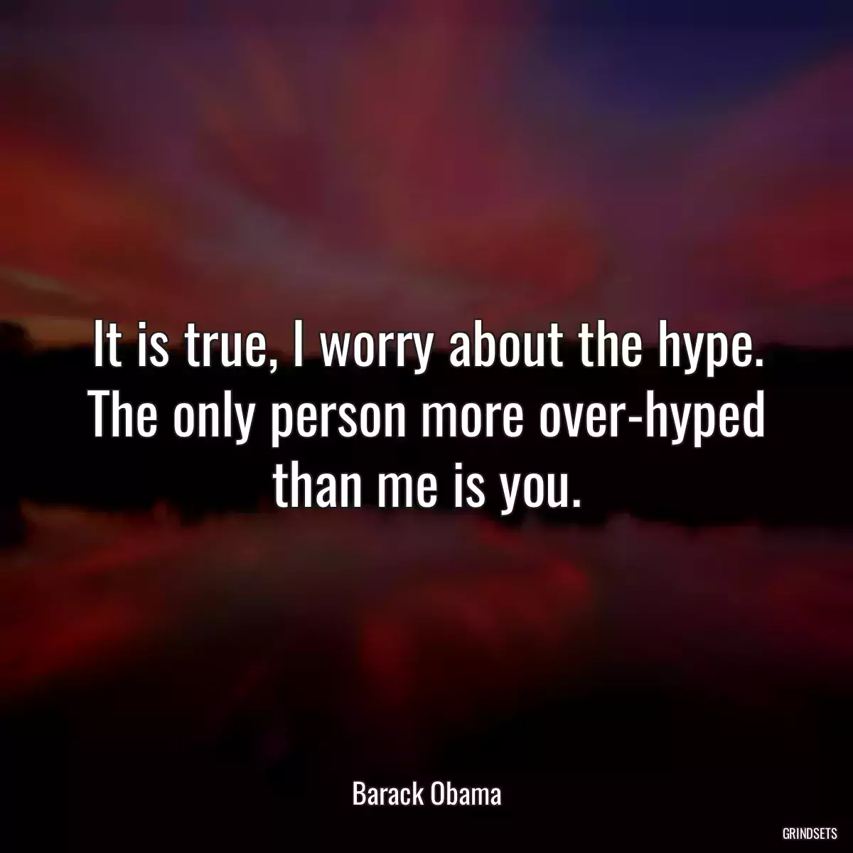 It is true, I worry about the hype. The only person more over-hyped than me is you.