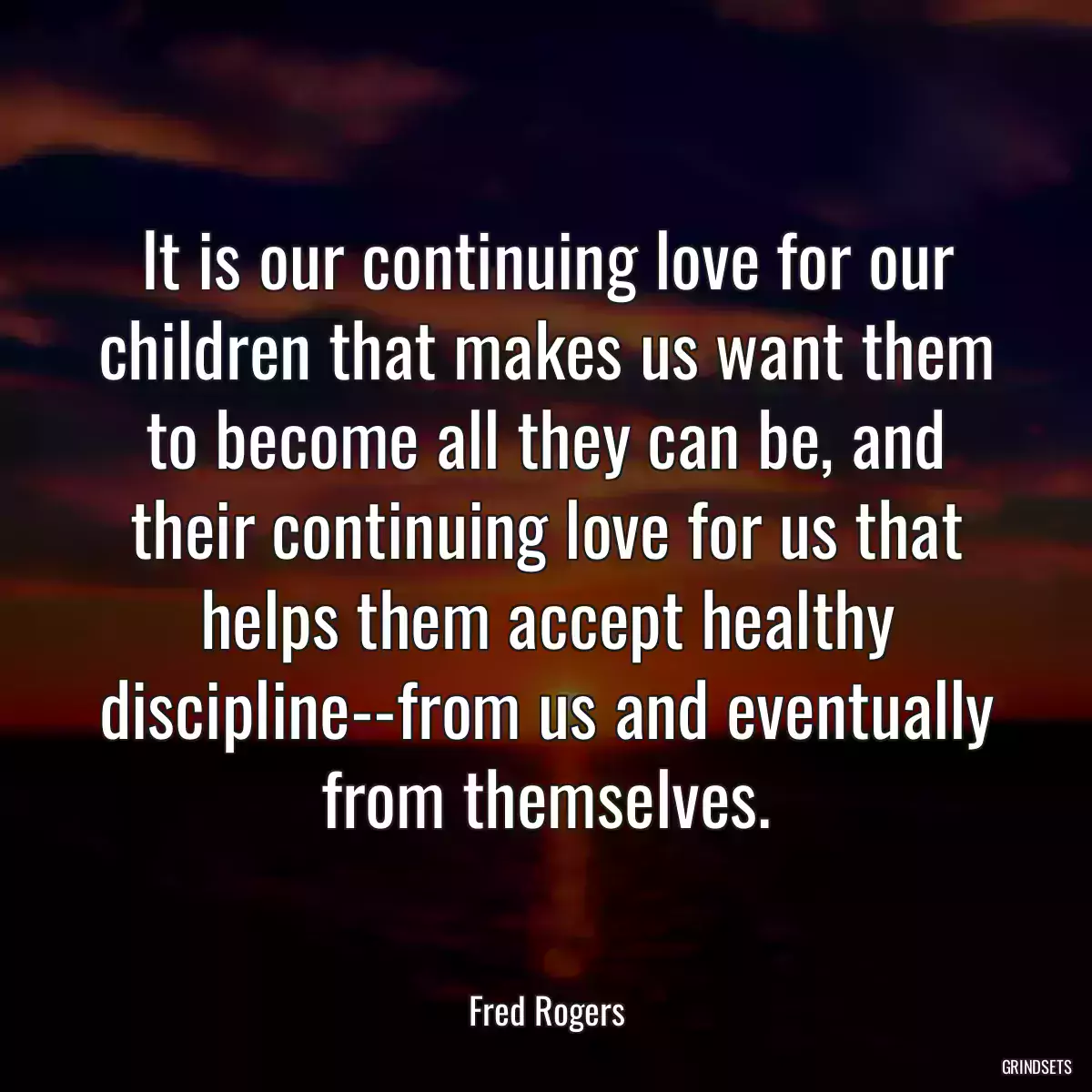 It is our continuing love for our children that makes us want them to become all they can be, and their continuing love for us that helps them accept healthy discipline--from us and eventually from themselves.