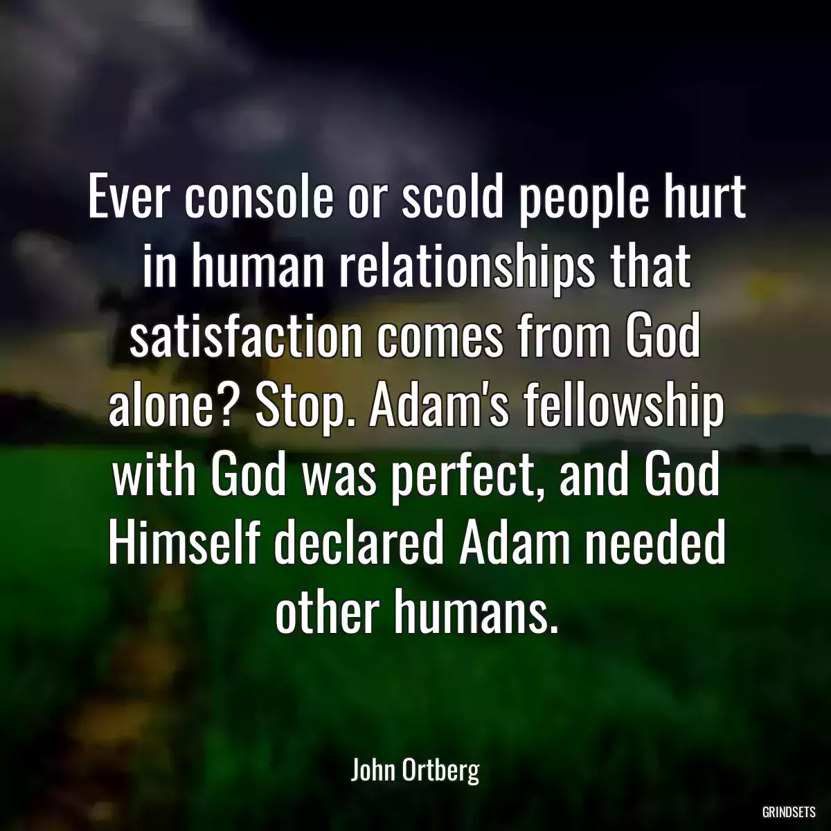 Ever console or scold people hurt in human relationships that satisfaction comes from God alone? Stop. Adam\'s fellowship with God was perfect, and God Himself declared Adam needed other humans.