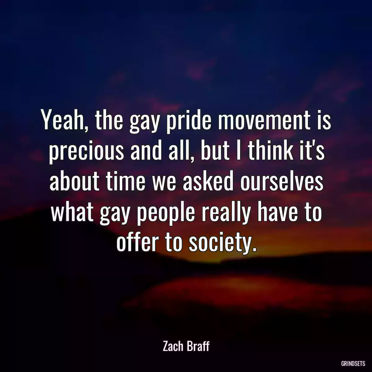 Yeah, the gay pride movement is precious and all, but I think it\'s about time we asked ourselves what gay people really have to offer to society.