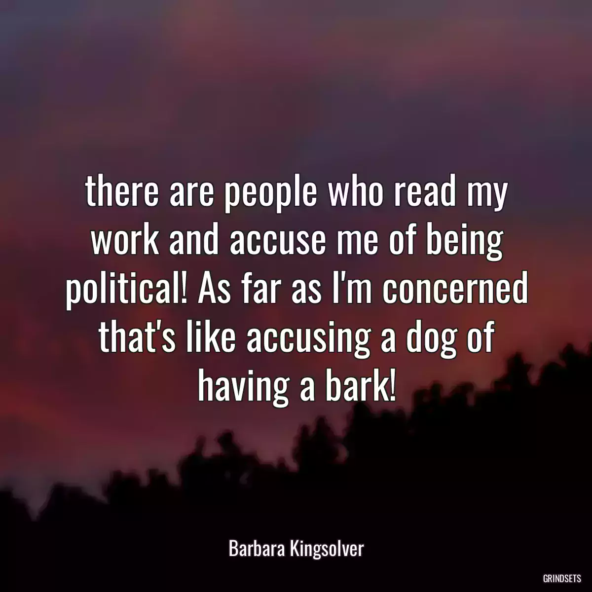 there are people who read my work and accuse me of being political! As far as I\'m concerned that\'s like accusing a dog of having a bark!