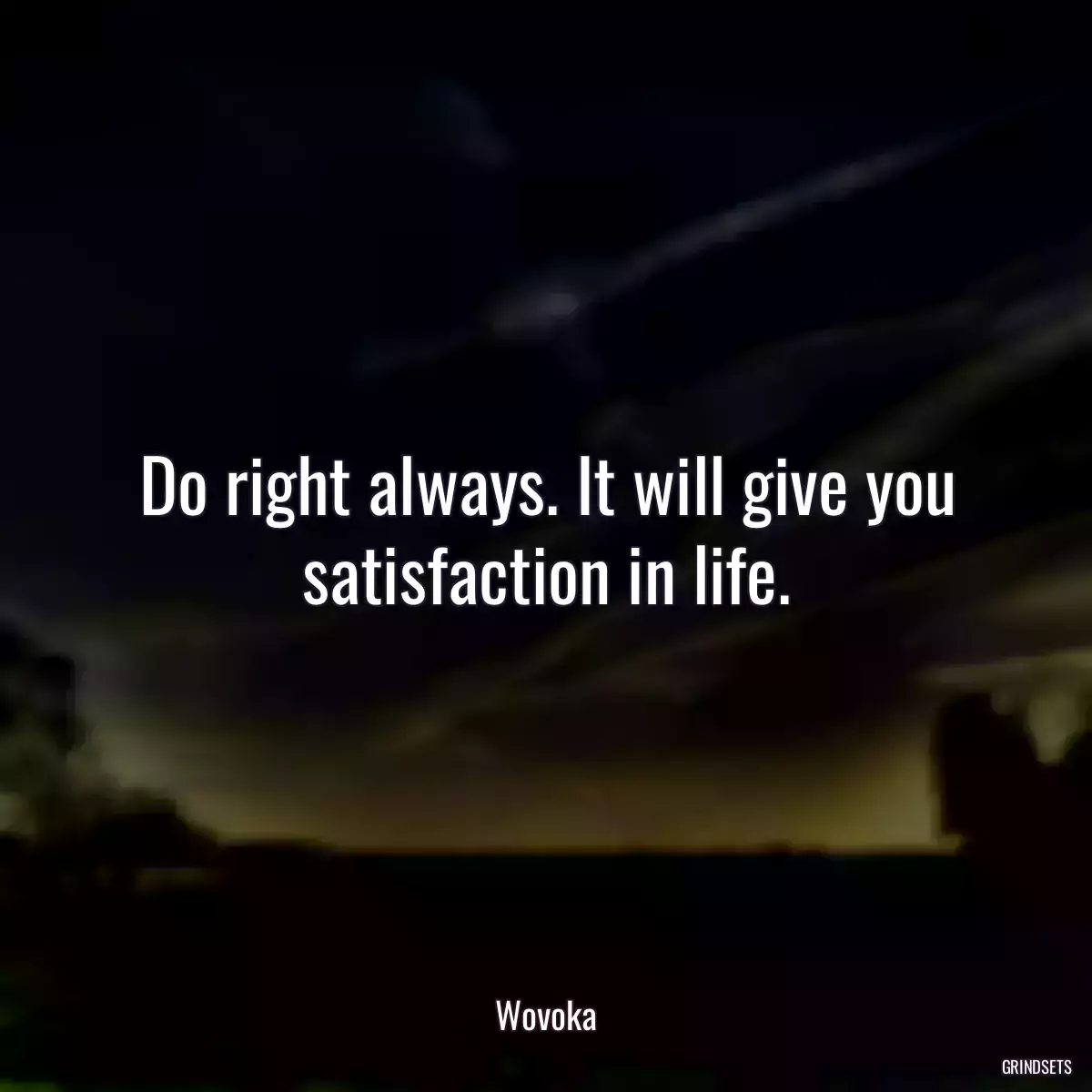 Do right always. It will give you satisfaction in life.