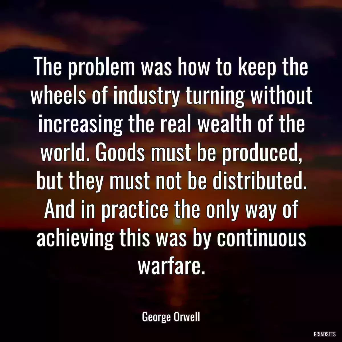 The problem was how to keep the wheels of industry turning without increasing the real wealth of the world. Goods must be produced, but they must not be distributed. And in practice the only way of achieving this was by continuous warfare.