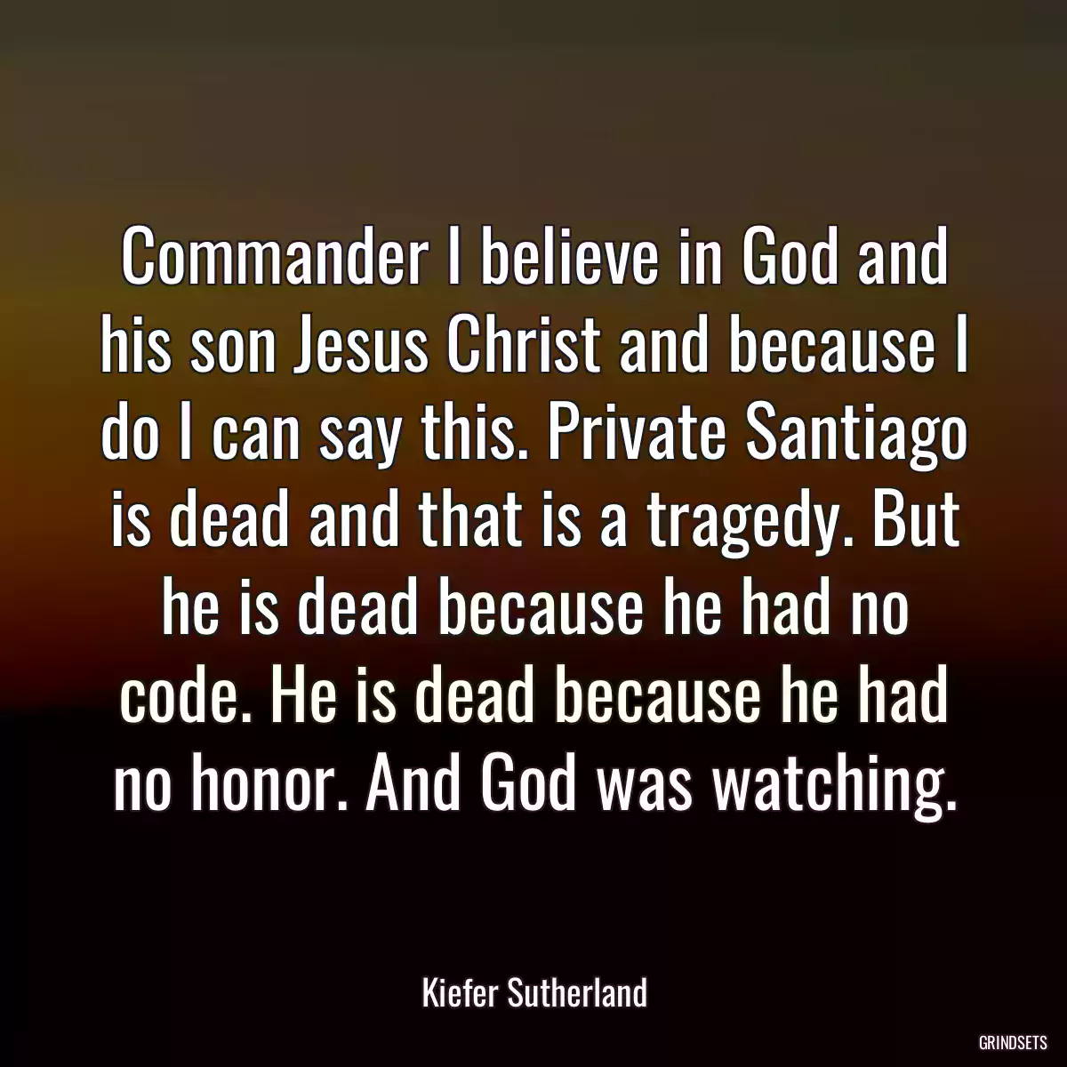 Commander I believe in God and his son Jesus Christ and because I do I can say this. Private Santiago is dead and that is a tragedy. But he is dead because he had no code. He is dead because he had no honor. And God was watching.