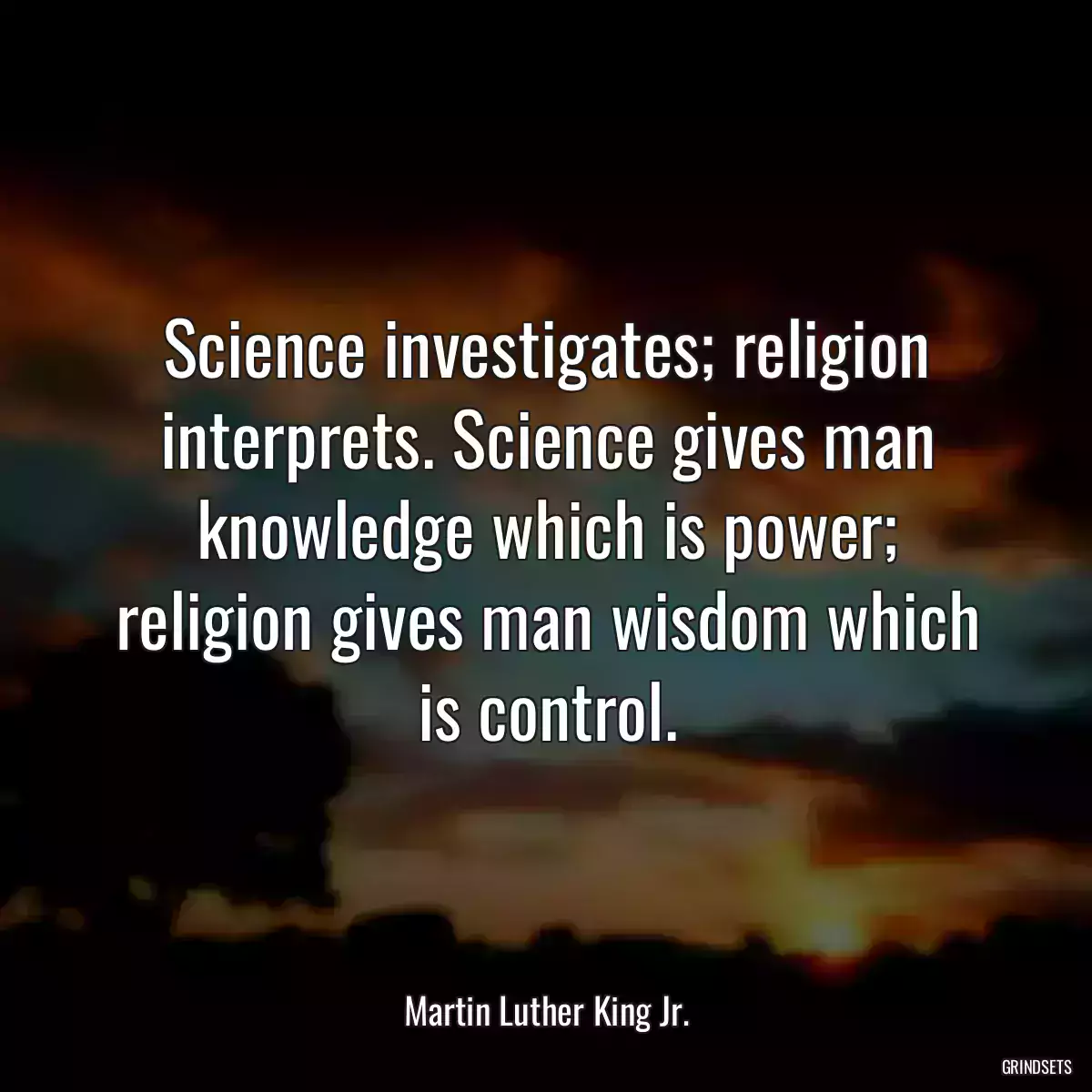 Science investigates; religion interprets. Science gives man knowledge which is power; religion gives man wisdom which is control.