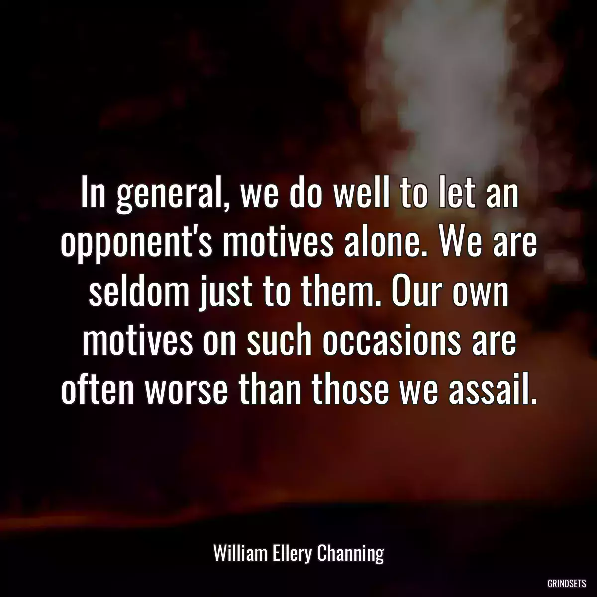 In general, we do well to let an opponent\'s motives alone. We are seldom just to them. Our own motives on such occasions are often worse than those we assail.