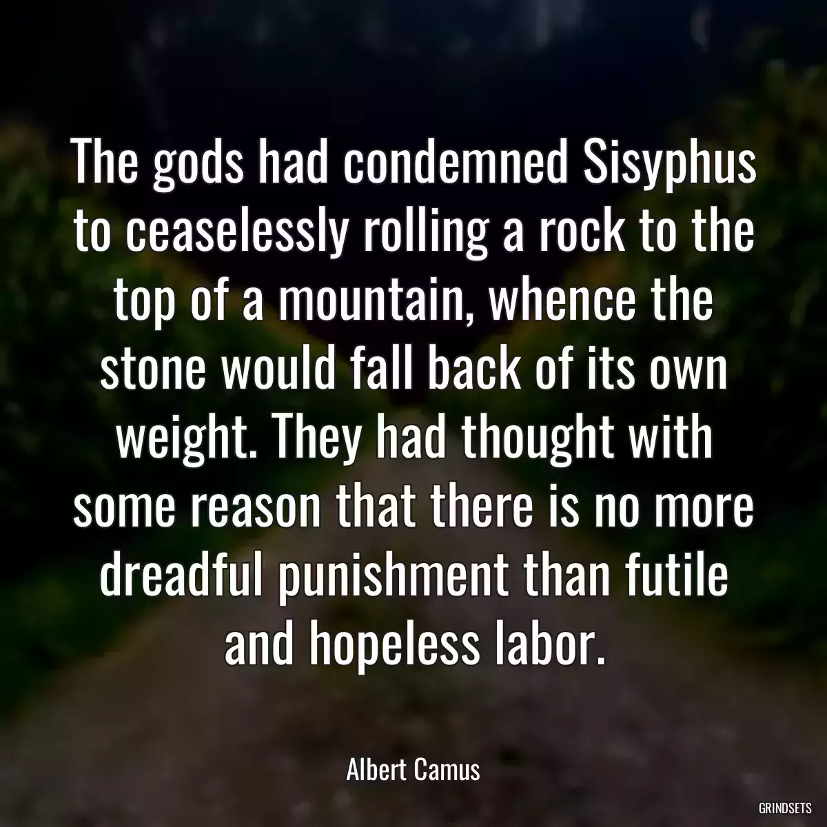 The gods had condemned Sisyphus to ceaselessly rolling a rock to the top of a mountain, whence the stone would fall back of its own weight. They had thought with some reason that there is no more dreadful punishment than futile and hopeless labor.