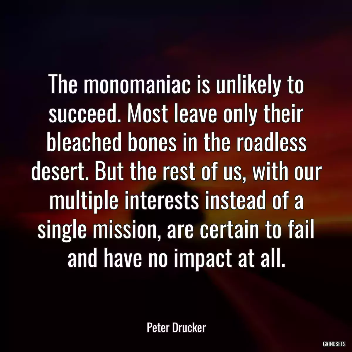 The monomaniac is unlikely to succeed. Most leave only their bleached bones in the roadless desert. But the rest of us, with our multiple interests instead of a single mission, are certain to fail and have no impact at all.