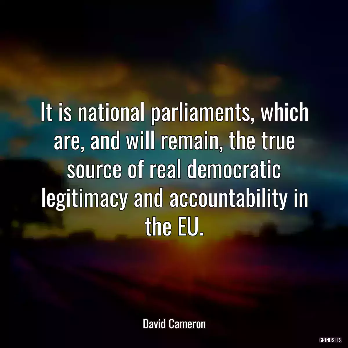 It is national parliaments, which are, and will remain, the true source of real democratic legitimacy and accountability in the EU.