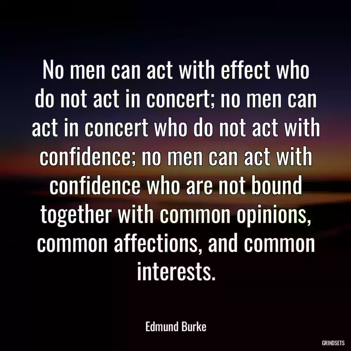 No men can act with effect who do not act in concert; no men can act in concert who do not act with confidence; no men can act with confidence who are not bound together with common opinions, common affections, and common interests.