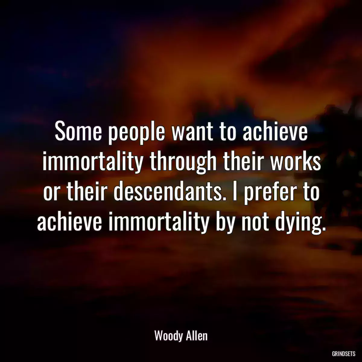 Some people want to achieve immortality through their works or their descendants. I prefer to achieve immortality by not dying.