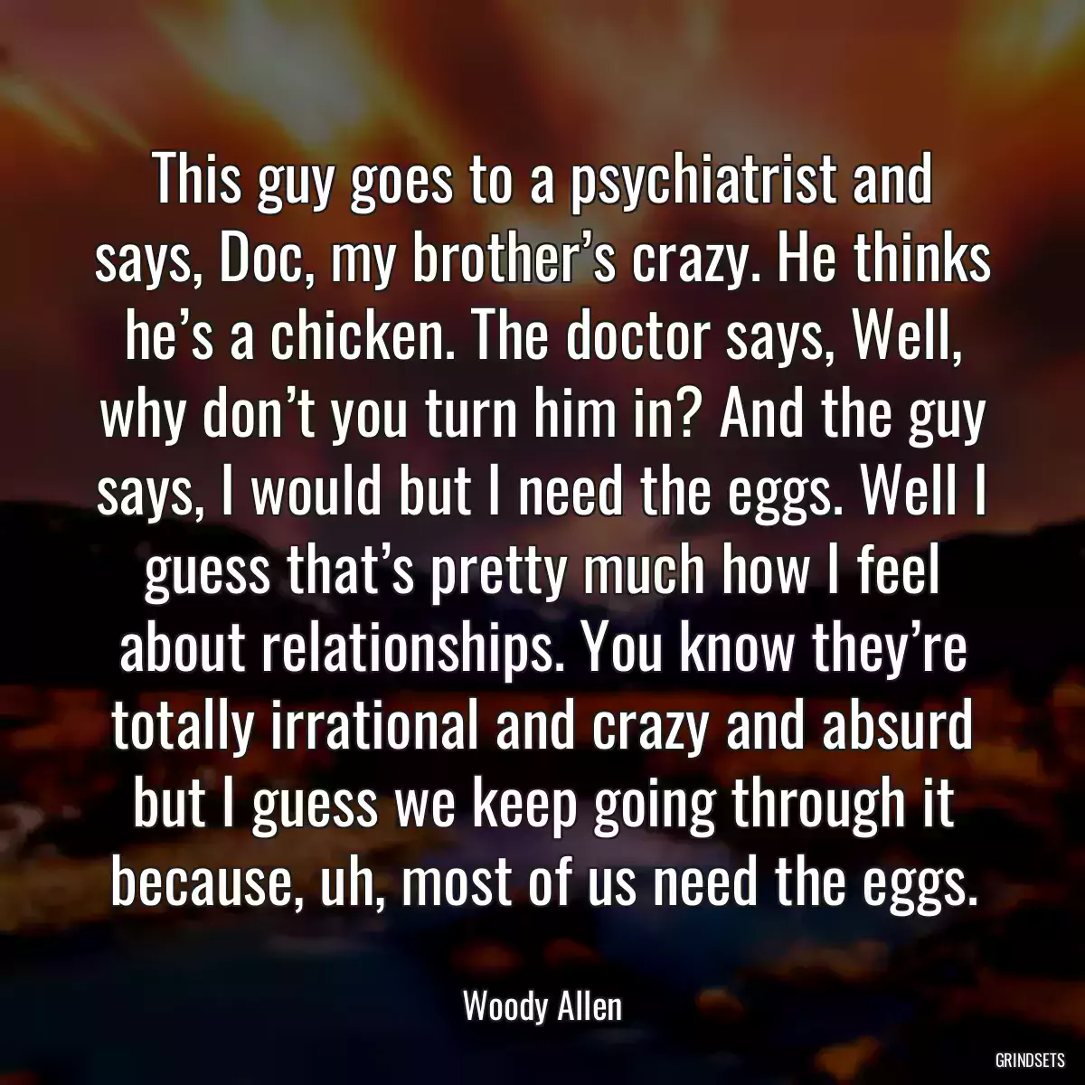 This guy goes to a psychiatrist and says, Doc, my brother’s crazy. He thinks he’s a chicken. The doctor says, Well, why don’t you turn him in? And the guy says, I would but I need the eggs. Well I guess that’s pretty much how I feel about relationships. You know they’re totally irrational and crazy and absurd but I guess we keep going through it because, uh, most of us need the eggs.