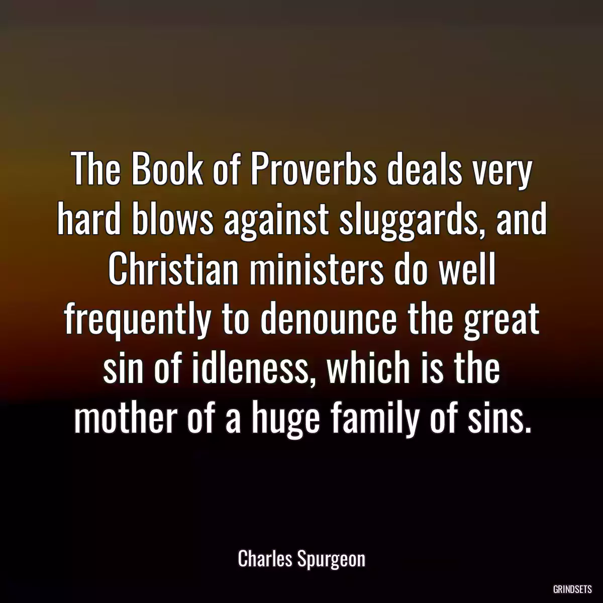 The Book of Proverbs deals very hard blows against sluggards, and Christian ministers do well frequently to denounce the great sin of idleness, which is the mother of a huge family of sins.