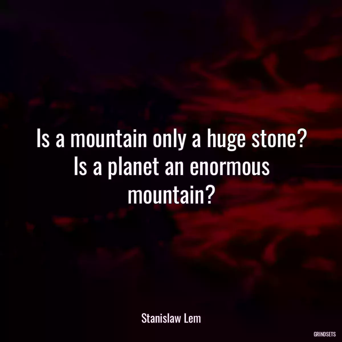 Is a mountain only a huge stone? Is a planet an enormous mountain?