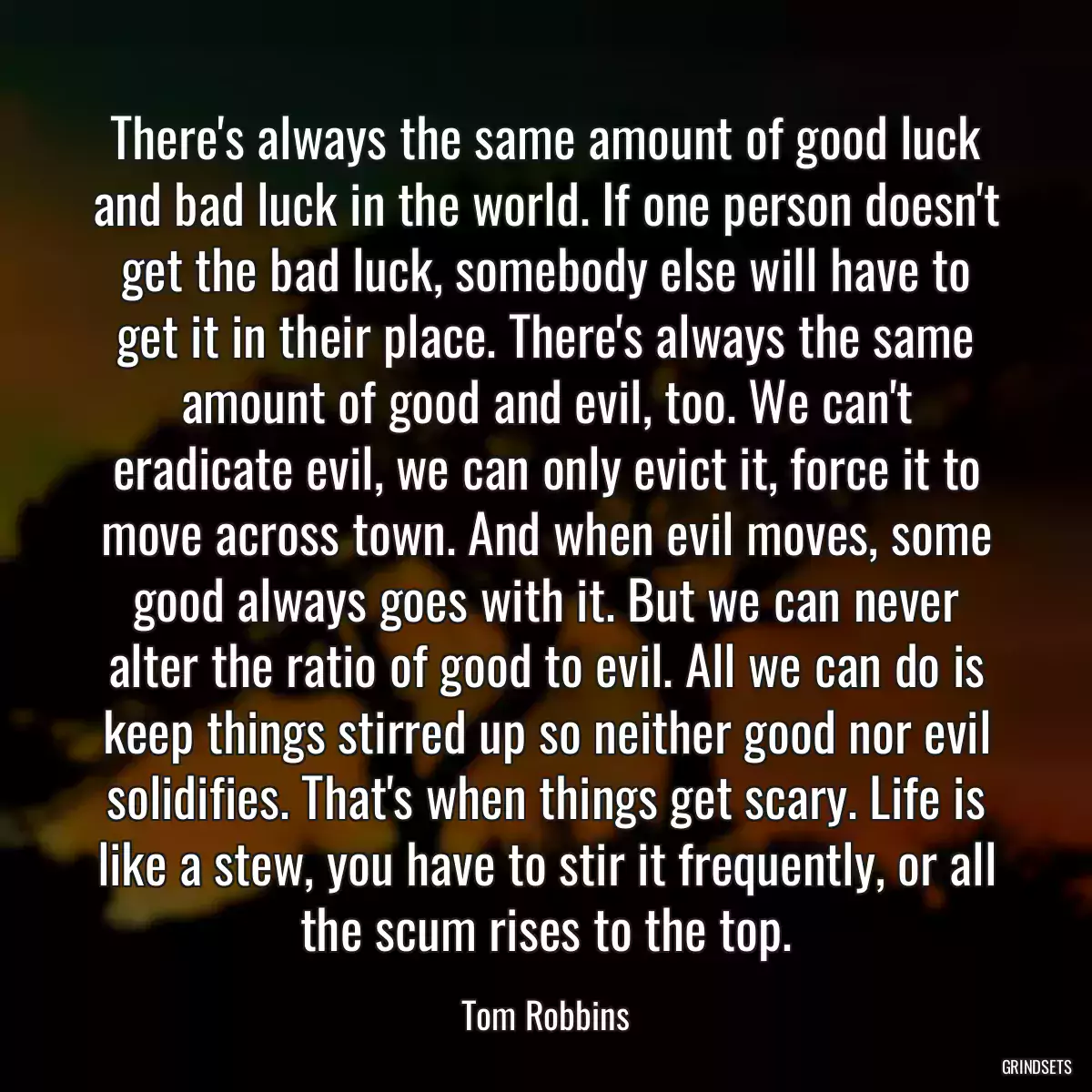 There\'s always the same amount of good luck and bad luck in the world. If one person doesn\'t get the bad luck, somebody else will have to get it in their place. There\'s always the same amount of good and evil, too. We can\'t eradicate evil, we can only evict it, force it to move across town. And when evil moves, some good always goes with it. But we can never alter the ratio of good to evil. All we can do is keep things stirred up so neither good nor evil solidifies. That\'s when things get scary. Life is like a stew, you have to stir it frequently, or all the scum rises to the top.