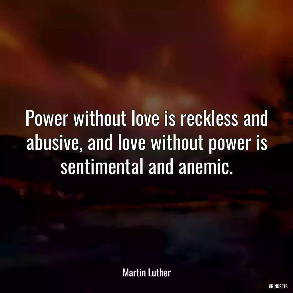 Power without love is reckless and abusive, and love without power is sentimental and anemic.