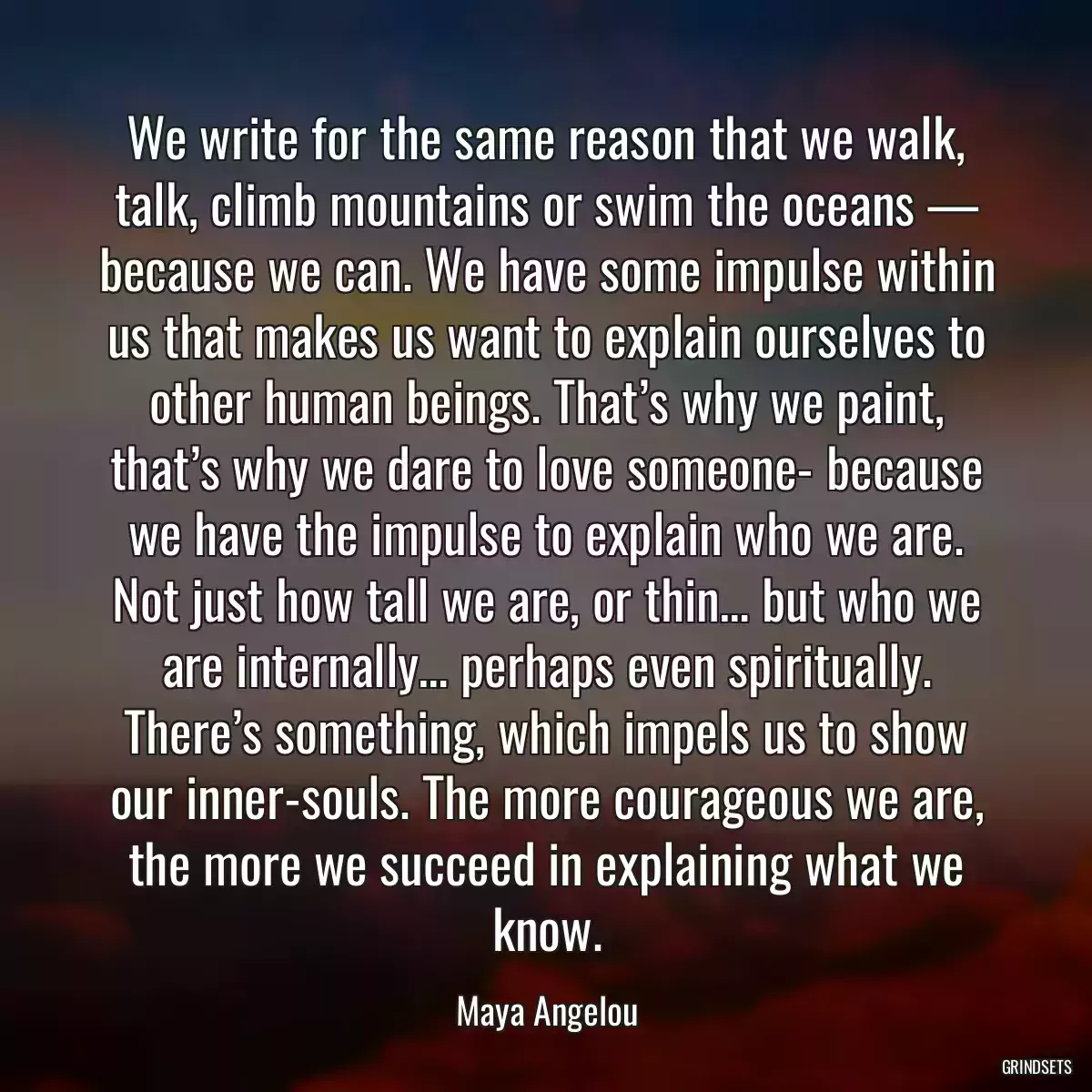 We write for the same reason that we walk, talk, climb mountains or swim the oceans — because we can. We have some impulse within us that makes us want to explain ourselves to other human beings. That’s why we paint, that’s why we dare to love someone- because we have the impulse to explain who we are. Not just how tall we are, or thin… but who we are internally… perhaps even spiritually. There’s something, which impels us to show our inner-souls. The more courageous we are, the more we succeed in explaining what we know.