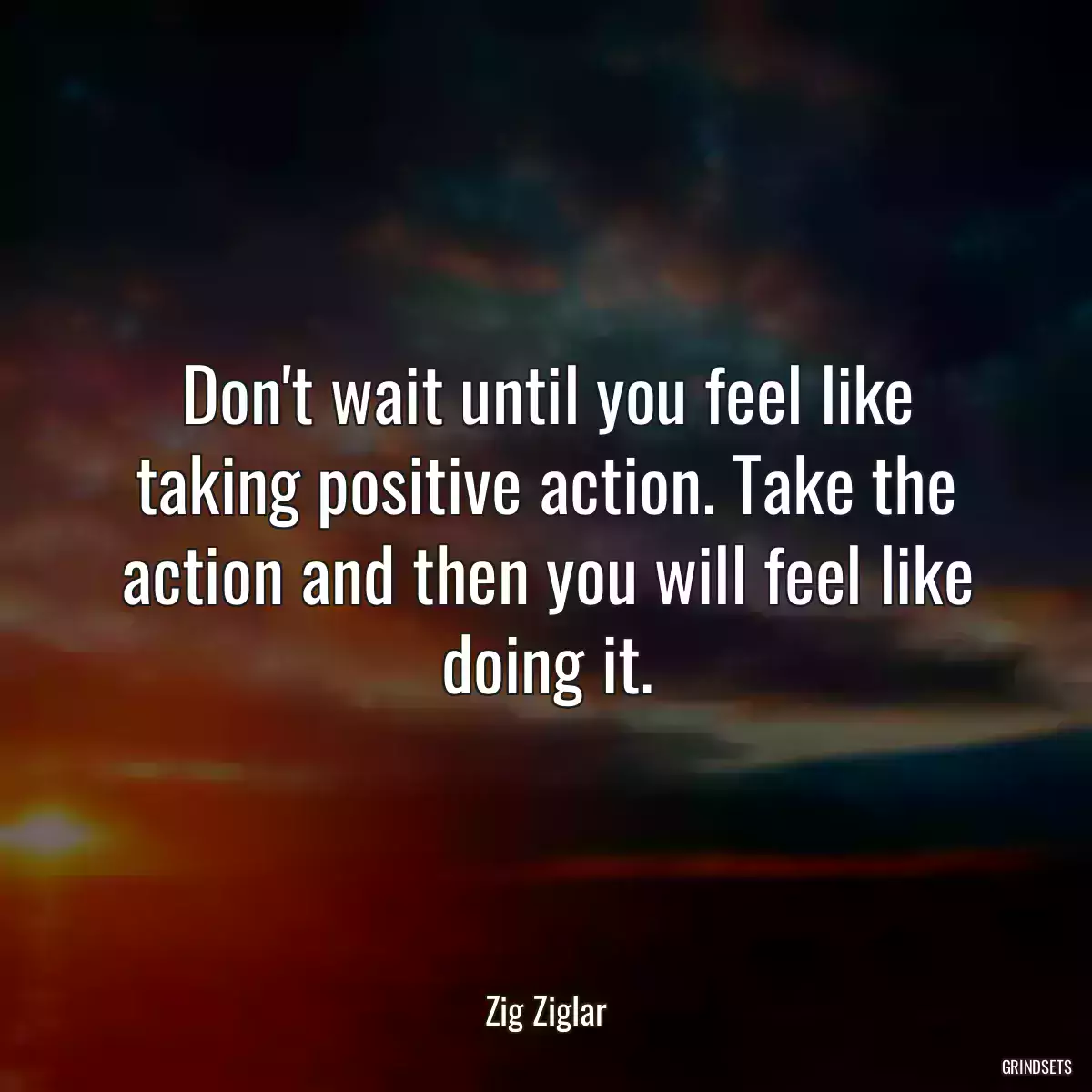 Don\'t wait until you feel like taking positive action. Take the action and then you will feel like doing it.