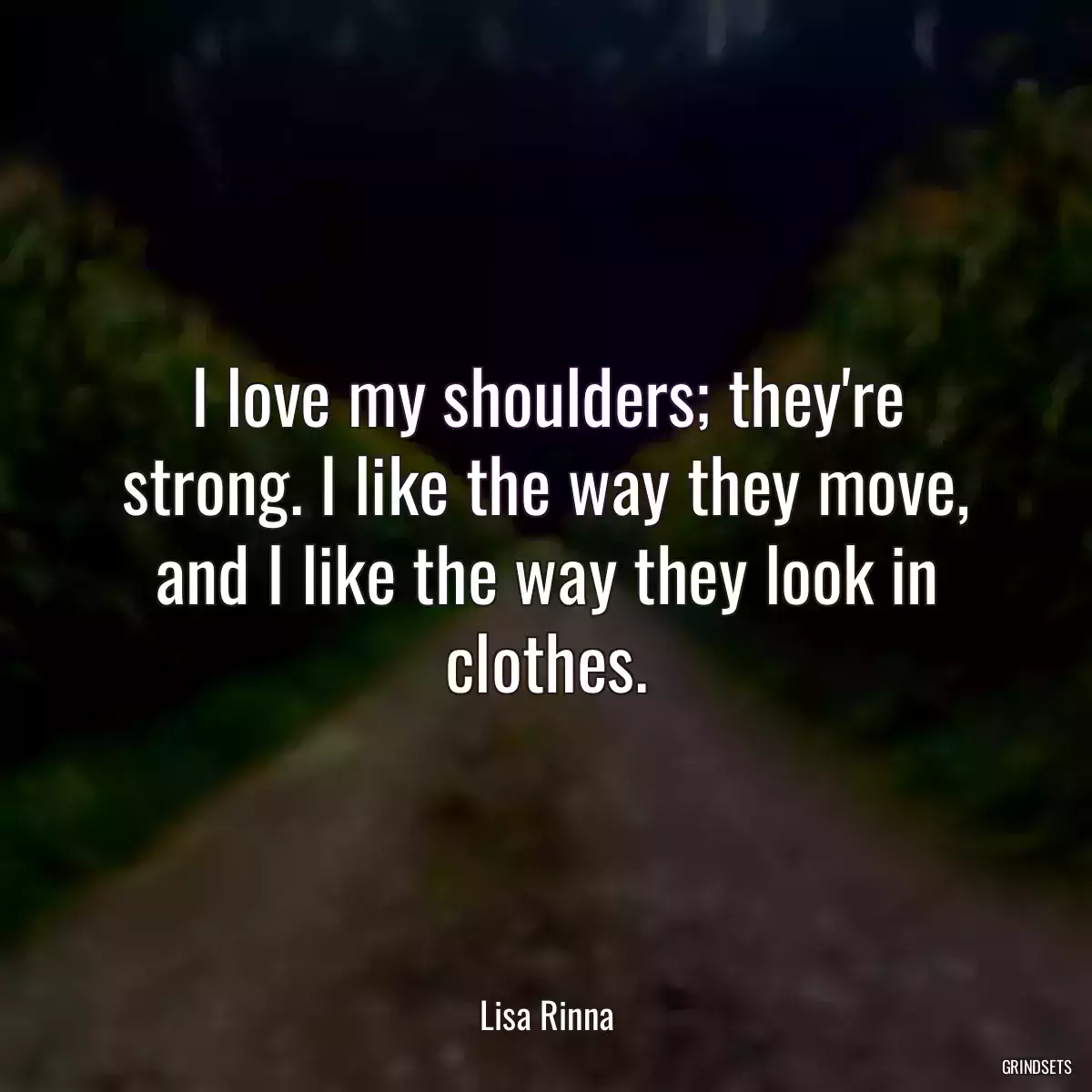 I love my shoulders; they\'re strong. I like the way they move, and I like the way they look in clothes.