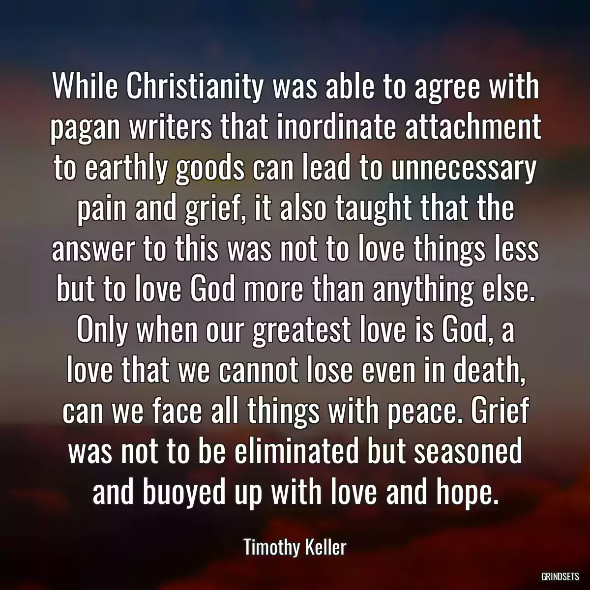 While Christianity was able to agree with pagan writers that inordinate attachment to earthly goods can lead to unnecessary pain and grief, it also taught that the answer to this was not to love things less but to love God more than anything else. Only when our greatest love is God, a love that we cannot lose even in death, can we face all things with peace. Grief was not to be eliminated but seasoned and buoyed up with love and hope.