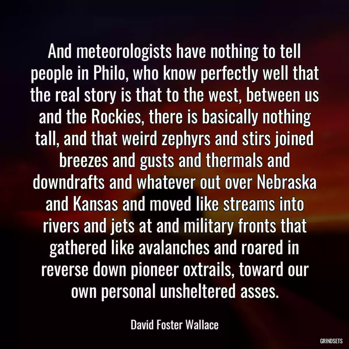 And meteorologists have nothing to tell people in Philo, who know perfectly well that the real story is that to the west, between us and the Rockies, there is basically nothing tall, and that weird zephyrs and stirs joined breezes and gusts and thermals and downdrafts and whatever out over Nebraska and Kansas and moved like streams into rivers and jets at and military fronts that gathered like avalanches and roared in reverse down pioneer oxtrails, toward our own personal unsheltered asses.