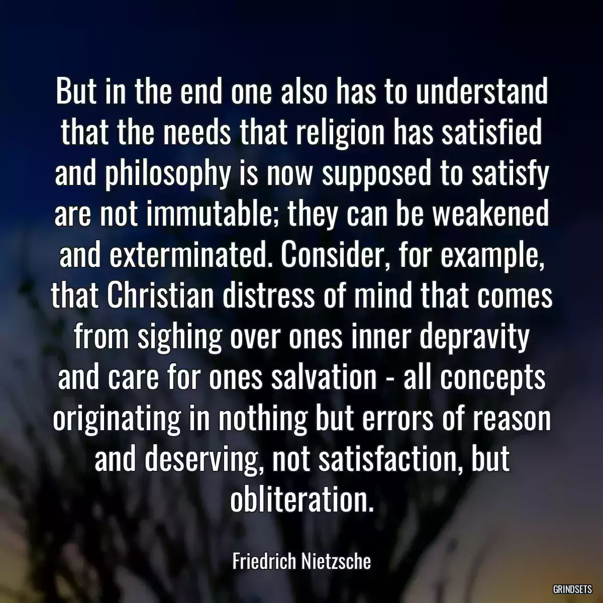 But in the end one also has to understand that the needs that religion has satisfied and philosophy is now supposed to satisfy are not immutable; they can be weakened and exterminated. Consider, for example, that Christian distress of mind that comes from sighing over ones inner depravity and care for ones salvation - all concepts originating in nothing but errors of reason and deserving, not satisfaction, but obliteration.