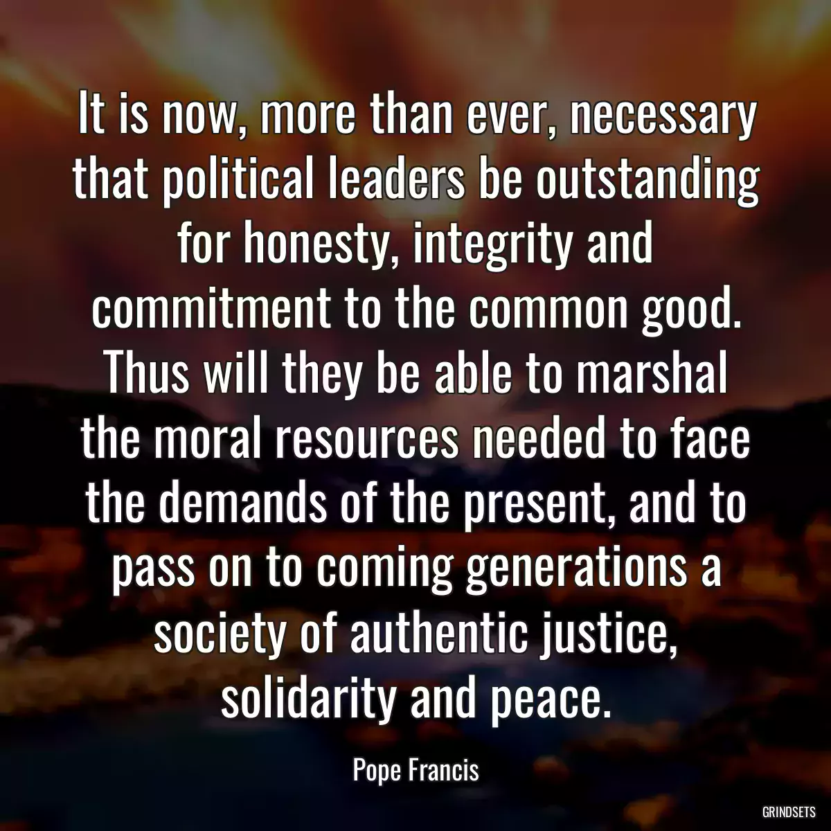 It is now, more than ever, necessary that political leaders be outstanding for honesty, integrity and commitment to the common good. Thus will they be able to marshal the moral resources needed to face the demands of the present, and to pass on to coming generations a society of authentic justice, solidarity and peace.