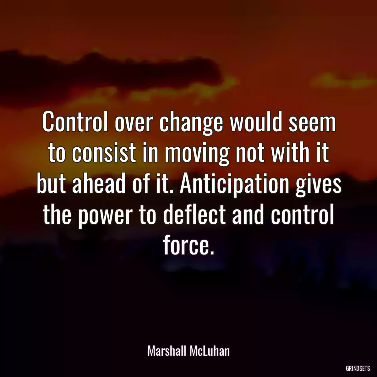 Control over change would seem to consist in moving not with it but ahead of it. Anticipation gives the power to deflect and control force.