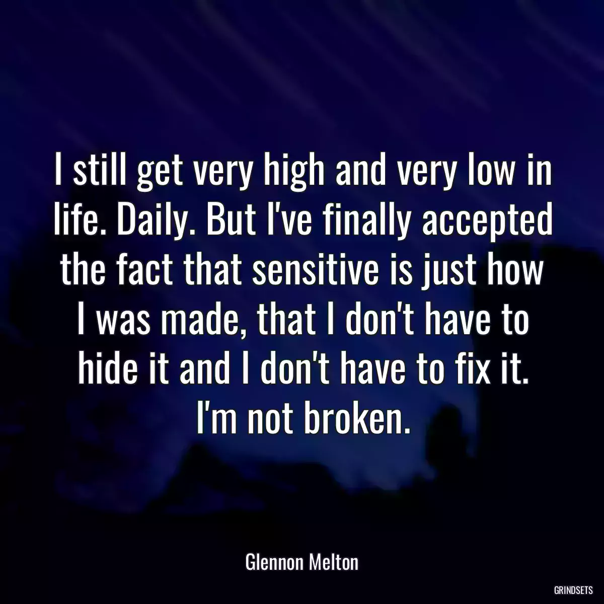 I still get very high and very low in life. Daily. But I\'ve finally accepted the fact that sensitive is just how I was made, that I don\'t have to hide it and I don\'t have to fix it. I\'m not broken.