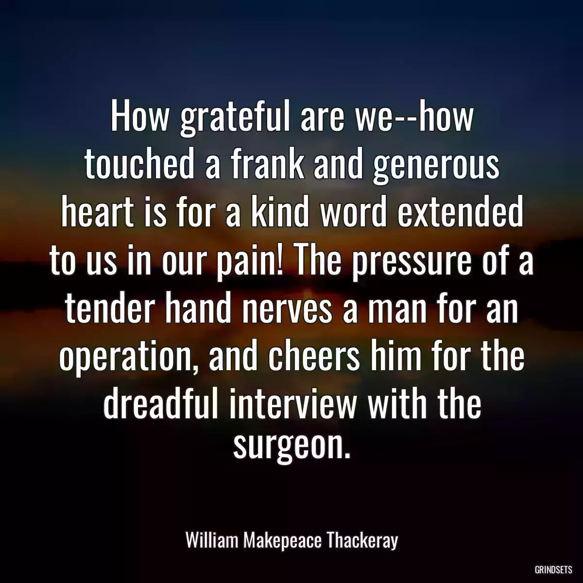 How grateful are we--how touched a frank and generous heart is for a kind word extended to us in our pain! The pressure of a tender hand nerves a man for an operation, and cheers him for the dreadful interview with the surgeon.