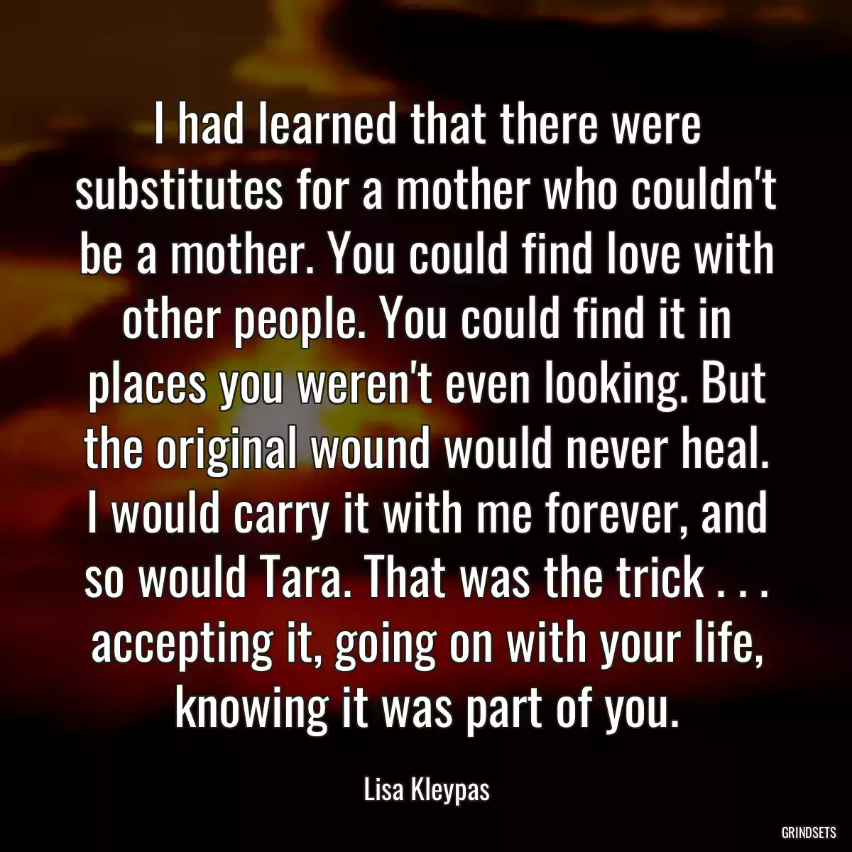 I had learned that there were substitutes for a mother who couldn\'t be a mother. You could find love with other people. You could find it in places you weren\'t even looking. But the original wound would never heal. I would carry it with me forever, and so would Tara. That was the trick . . . accepting it, going on with your life, knowing it was part of you.