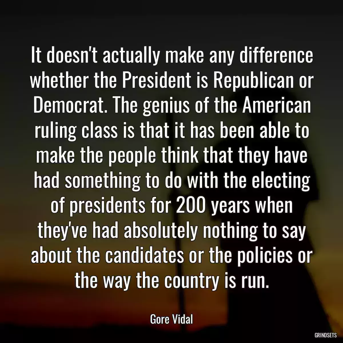 It doesn\'t actually make any difference whether the President is Republican or Democrat. The genius of the American ruling class is that it has been able to make the people think that they have had something to do with the electing of presidents for 200 years when they\'ve had absolutely nothing to say about the candidates or the policies or the way the country is run.