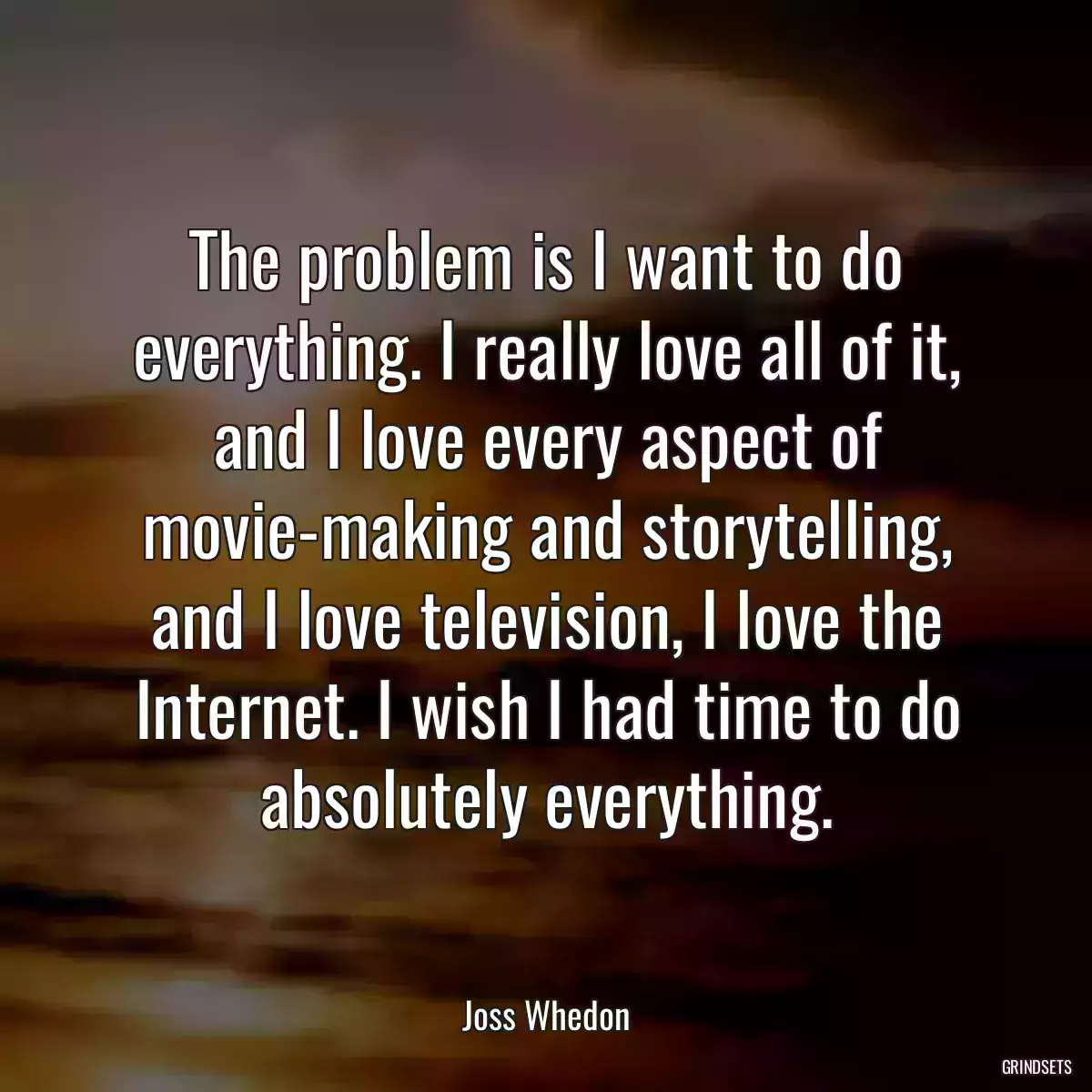 The problem is I want to do everything. I really love all of it, and I love every aspect of movie-making and storytelling, and I love television, I love the Internet. I wish I had time to do absolutely everything.